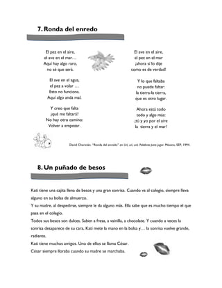 7. Ronda del enredo


        El pez en el aire,                                               El ave en el aire,
       el ave en el mar…                                                 el pez en el mar
       Aquí hay algo raro,                                               ¡ahora sí lo dije
         no sé que será.                                               como es de verdad!

             El ave en el agua,                                            Y lo que faltaba
             el pez a volar …                                              no puede faltar:
             Esto no funciona.                                            la tierra-la tierra,
            Aquí algo anda mal.                                           que es otro lugar.

          Y creo que falta                                                  Ahora está todo
          ¿qué me faltará?                                                  todo y algo más:
        No hay otro camino:                                               ¡tú y yo por el aire
         Volver a empezar.                                                 la tierra y el mar!



                        David Chericián. “Ronda del enredo” en Urí, urí, urá. Palabras para jugar. México, SEP, 1994.




   8. Un puñado de besos


Kati tiene una cajita llena de besos y una gran sonrisa. Cuando va al colegio, siempre lleva
alguno en su bolsa de almuerzo.
Y su madre, al despedirse, siempre le da alguno más. Ella sabe que es mucho tiempo el que
pasa en el colegio.
Todos sus besos son dulces. Saben a fresa, a vainilla, a chocolate. Y cuando a veces la
sonrisa desaparece de su cara, Kati mete la mano en la bolsa y… la sonrisa vuelve grande,
radiante.
Kati tiene muchos amigos. Uno de ellos se llama César.
César siempre lloraba cuando su madre se marchaba.
 