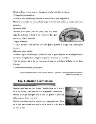 Un día brilló en el cielo un gran relámpago y el señor decidió ir a visitarle.
–Tal vez él pueda ayudarme.
Así que se puso en camino y, después de varios días de viaje, llegó ante él.
Mientras le contaba sus penas, el relámpago le miraba con tristeza y parecía estar muy
pensativo.
Hasta que habló:
–Grande es mi poder, pero no tanto como para darte
ropa. Sin embargo, tu historia me ha conmovido y por
eso te voy a hacer un regalo.
Y siguió hablando:
Te voy a dar estos siete colores. Con ellos podrás pintarte el cuerpo y te vestirán para
siempre.
El hombre pobre sonrió.
–Además –siguió el relámpago, aparecerás ante la gente después de las tempestades y
anunciarás la llegada del sol. La gente te querrá y te mirará con asombro.
Y así fue como, a partir de ese momento, el arco iris se le llamó el Señor de los Siete
Colores.
Y, como me lo contaron, te lo cuento.

        “El señor de los siete colores” en Ana Garralón (Selección y adaptación) Cuentos y leyendas hispanoamericanos.
                                                                                         México, SEP-Larousse, 2007.



     127. Flotación e inmersión.

Algunos materiales son muy ligeros y pueden flotar en el agua o
en el aire. Otros, como las rocas, son muy pesadas y se hunden.
El helio es un gas más ligero que el aire. Los globos se llenan de
helio para que floten en el aire.
Muchos materiales, como las piedras, son muy pesados para flotar
en el agua. Esto quiere decir que se van al fondo si se les lanza a
un río o al mar.
 