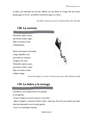 LEEMOS MEJOR DÍA A DÍA




La balsa y los salvavidas son de hule. Inflados con aire flotan en el agua. De este modo,
puedes jugar en el mar –¡y también mantenerte seguro y a salvo!


                                       Clive Gifford, “Flotación e inmersión” en Materiales. México, SEP- Altea, 2006.




      128. La cometa

Vientecillo, sopla un poco,
que hemos venido a jugar.
Sube mi cometa al cielo
y déjala planear.


Quiero que esquíe en las nubes
y haga cosquillas al sol,
que sueñe ser mariposa
y juegue a ser avión.
Vientecillo, sopla un poco,
que hemos venido a soñar.
Sube mi cometa al cielo
y déjala navegar
                        Carmen Martín Anguita, “La cometa” en Poemas de lunas y colores. México. SEP-Pearson, 2003.




      129. La liebre y la tortuga

Una liebre y una tortuga hicieron una apuesta.
La tortuga dijo:
–A que no llegas tan pronto como yo a ese árbol…
–¿Qué no llegaré? –contestó la liebre riendo– estás loca. No sé lo que tendrás que hacer
antes de emprender la carrera para ganarla.
–Loca o no mantengo la apuesta.

                                               PRIMER GRADO
 
