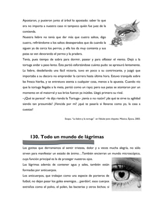 Apostaron, y pusieron junto al árbol lo apostado: saber lo que
era no importa a nuestro caso ni tampoco quién fue juez de la
contienda.
Nuestra liebre no tenía que dar más que cuatro saltos, digo
cuatro, refiriéndome a los saltos desesperados que da cuando la
siguen ya de cerca los perros, y ella los da muy contenta y sus
patas se ven devorando el yermo y la pradera.
Tenía, pues tiempo de sobra para dormir, pasear y para olfatear el viento. Dejó a la
tortuga andar a paso lento. Ésta partió esforzándose cuánto pudo: se apresuró lentamente.
La liebre, desdeñando una fácil victoria, tuvo en poco a su contrincante, y juzgó que
importaba a su decoro no emprender la carrera hasta última hora. Estuvo tranquila sobre
las fresca hierba, y se entretuvo atenta a cualquier cosa, menos a la apuesta. Cuando vio
que la tortuga llegaba a la meta, partió como un rayo; pero sus patas se atontaron por un
momento en el matorral y sus bríos fueron ya inútiles. Llegó primero su rival.
–¿Qué te parece? –le dijo riendo la Tortuga– ¿tenía o no razón? ¿de qué te sirve tu agilidad
siendo tan presumida? ¡Vencida por mí! ¿qué te pasaría si llevaras como yo, la casa a
cuestas?

                                 Esopo, “La liebre y la tortuga” en Fábulas para chiquitos. México, Época, 2003.




     130. Todo un mundo de lágrimas

Las gotitas que derramamos al sentir tristeza, dolor y a veces mucha alegría, no sólo
sirven para manifestar un estado de ánimo…También encierran un mundo microscópico,
cuya función principal es la de proteger nuestros ojos.
Las lágrimas además de contener agua y sales, también están
formadas por anticuerpos.
Los anticuerpos, que trabajan como una especie de porteros de
futbol, no dejan pasar los goles enemigos…¡perdón!, esos cuerpos
extraños como el polvo, el polen, las bacterias y otros bichos; si
 