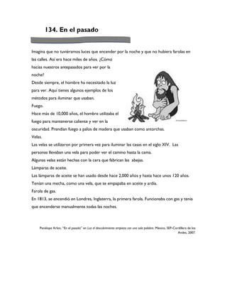 134. En el pasado


Imagina que no tuviéramos luces que encender por la noche y que no hubiera farolas en
las calles. Así era hace miles de años. ¿Cómo
hacías nuestros antepasados para ver por la
noche?
Desde siempre, el hombre ha necesitado la luz
para ver. Aquí tienes algunos ejemplos de los
métodos para iluminar que usaban.
Fuego.
Hace más de 10,000 años, el hombre utilizaba el
fuego para mantenerse caliente y ver en la
oscuridad. Prendían fuego a palos de madera que usaban como antorchas.
Velas.
Las velas se utilizaron por primera vez para iluminar las casas en el siglo XIV. Las
personas llevaban una vela para poder ver el camino hasta la cama.
Algunas velas están hechas con la cera que fabrican las abejas.
Lámparas de aceite.
Las lámparas de aceite se han usado desde hace 2,000 años y hasta hace unos 120 años.
Tenían una mecha, como una vela, que se empapaba en aceite y ardía.
Farola de gas.
En 1813, se encendió en Londres, Inglaterra, la primera farola. Funcionaba con gas y tenía
que encenderse manualmente todas las noches.



    Penélope Arlon, “En el pasado” en Luz el descubrimiento empieza con una sola palabra. México, SEP-Cordillera de los
                                                                                                         Andes, 2007.
 