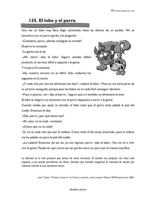 LEEMOS MEJOR DÍA A DÍA




      135. El lobo y el perro

Una vez un lobo muy flaco llegó caminando hasta las afueras de un pueblo. Ahí se
encontró con un perro gordo y le preguntó:
–Cuéntame, perro, ¿dónde consiguen la comida?
El perro le contestó:
–La gente nos la da.
–¡Ah, claro! –dijo el lobo– Seguro ustedes deben
prestarle un servicio difícil y especial a la gente.
Y el perro le contestó:
–No, nuestro servicio no es difícil. Sólo cuidamos los
zaguanes en la noche.
–¿Y nada más por eso los alimentan tan bien? –replicó el lobo–. Pues yo me haría parte de
tu servicio enseguida, porque para los lobos no es nada fácil conseguir alimento.
–Pues si quieres, ven –dijo el perro–. Seguro que a ti también te alimentará el amo.
El lobo se alegró y se encaminó con el perro dispuesto a servir a la gente.
Cuando estaba por pasar la entrada, el lobo notó que el perro tenía pelada la piel del
cuello. Entonces le dijo:
–Oye, perro, ¿por qué tienes eso?
–Ah, esto, no es nada –contestó.
–¿Cómo que no es nada?
–Sí, no es nada más que por la cadena. Como todo el día estoy amarrado, pues la cadena
me ha pelado un poco la piel del cuello.
–¿La cadena? Entonces, de ser así, yo me regreso, perro –dijo el lobo–. No me iré a vivir
con la gente. Puede ser que nunca sea tan gordo como tú, pero por lo menos soy libre.


La libertad es lo más precioso que tienen los seres humanos. El estudio nos prepara, nos hace más
capaces, y eso puede permitirnos ser libres. Siempre que también tengamos la voluntad de decidir por
nosotros mismos lo que queremos hacer.



              León Tolstoi, “El lobo y el perro” en El león y el perrito, y otros cuentos. México, SEP-Panamericana, 2002.




                                                 PRIMER GRADO
 