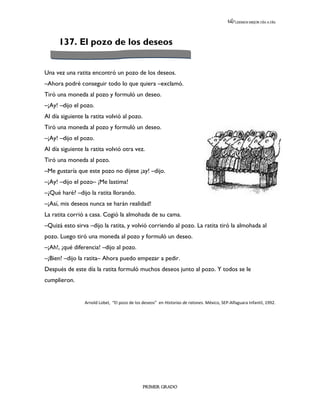LEEMOS MEJOR DÍA A DÍA




      137. El pozo de los deseos


Una vez una ratita encontró un pozo de los deseos.
–Ahora podré conseguir todo lo que quiera –exclamó.
Tiró una moneda al pozo y formuló un deseo.
–¡Ay! –dijo el pozo.
Al día siguiente la ratita volvió al pozo.
Tiró una moneda al pozo y formuló un deseo.
–¡Ay! –dijo el pozo.
Al día siguiente la ratita volvió otra vez.
Tiró una moneda al pozo.
–Me gustaría que este pozo no dijese ¡ay! –dijo.
–¡Ay! –dijo el pozo– ¡Me lastima!
–¿Qué haré? –dijo la ratita llorando.
–¡Así, mis deseos nunca se harán realidad!
La ratita corrió a casa. Cogió la almohada de su cama.
–Quizá esto sirva –dijo la ratita, y volvió corriendo al pozo. La ratita tiró la almohada al
pozo. Luego tiró una moneda al pozo y formuló un deseo.
–¡Ah!, ¡qué diferencia! –dijo al pozo.
–¡Bien! –dijo la ratita– Ahora puedo empezar a pedir.
Después de este día la ratita formuló muchos deseos junto al pozo. Y todos se le
cumplieron.


                 Arnold Lobel, “El pozo de los deseos” en Historias de ratones. México, SEP-Alfaguara Infantil, 1992.




                                               PRIMER GRADO
 