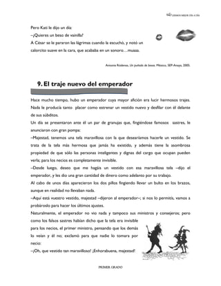 LEEMOS MEJOR DÍA A DÍA




Pero Kati le dijo un día:
–¿Quieres un beso de vainilla?
A César se le pararon las lágrimas cuando la escuchó, y notó un
calorcito suave en la cara, que acababa en un sonoro…muaaa.


                                             Antonia Ródenas, Un puñado de besos. México, SEP-Anaya, 2005.




   9. El traje nuevo del emperador

Hace mucho tiempo, hubo un emperador cuya mayor afición era lucir hermosos trajes.
Nada le producía tanto placer como estrenar un vestido nuevo y desfilar con él delante
de sus súbditos.
Un día se presentaron ante él un par de granujas que, fingiéndose famosos sastres, le
anunciaron con gran pompa:
–Majestad, tenemos una tela maravillosa con la que desearíamos hacerle un vestido. Se
trata de la tela más hermosa que jamás ha existido, y además tiene la asombrosa
propiedad de que sólo las personas inteligentes y dignas del cargo que ocupan pueden
verla; para los necios es completamente invisible.
–Desde luego, deseo que me hagáis un vestido con esa maravillosa tela –dijo el
emperador, y les dio una gran cantidad de dinero como adelanto por su trabajo.
Al cabo de unos días aparecieron los dos pillos fingiendo llevar un bulto en los brazos,
aunque en realidad no llevaban nada.
–Aquí está vuestro vestido, majestad –dijeron al emperador–; si nos lo permitís, vamos a
probároslo para hacer los últimos ajustes.
Naturalmente, el emperador no vio nada y tampoco sus ministros y consejeros; pero
como los falsos sastres habían dicho que la tela era invisible
para los necios, el primer ministro, pensando que los demás
lo veían y él no; exclamó para que nadie lo tomara por
necio:
–¡Oh, que vestido tan maravilloso! ¡Enhorabuena, majestad!


                                       PRIMER GRADO
 