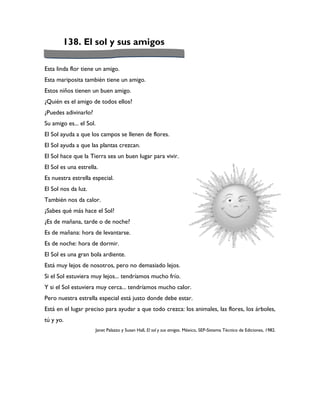 138. El sol y sus amigos

Esta linda flor tiene un amigo.
Esta mariposita también tiene un amigo.
Estos niños tienen un buen amigo.
¿Quién es el amigo de todos ellos?
¿Puedes adivinarlo?
Su amigo es... el Sol.
El Sol ayuda a que los campos se llenen de flores.
El Sol ayuda a que las plantas crezcan.
El Sol hace que la Tierra sea un buen lugar para vivir.
El Sol es una estrella.
Es nuestra estrella especial.
El Sol nos da luz.
También nos da calor.
¿Sabes qué más hace el Sol?
¿Es de mañana, tarde o de noche?
Es de mañana: hora de levantarse.
Es de noche: hora de dormir.
El Sol es una gran bola ardiente.
Está muy lejos de nosotros, pero no demasiado lejos.
Si el Sol estuviera muy lejos... tendríamos mucho frío.
Y si el Sol estuviera muy cerca... tendríamos mucho calor.
Pero nuestra estrella especial está justo donde debe estar.
Está en el lugar preciso para ayudar a que todo crezca: los animales, las flores, los árboles,
tú y yo.
                      Janet Palazzo y Susan Hall, El sol y sus amigos. México, SEP-Sistema Técnico de Ediciones, 1982.
 
