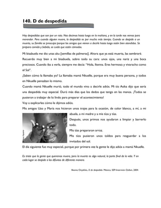 140. D de despedida

Hay despedidas que son por un rato. Nos decimos hasta luego en la mañana, y en la tarde nos vemos para
merendar. Pero cuando alguien muere, la despedida es por mucho más tiempo. Cuando se despide a un
muerto, su familia se preocupa porque los amigos que vienen a decirle hasta luego estén bien atendidos. Se
prepara comida y bebida, se cuida que estén cómodos.

Mi bisabuela me dio unas aku [semillas de palmeras]. Ahora que ya está muerta, las sembraré.
Recuerdo muy bien a mi bisabuela, sobre todo su cara: unos ojos, una nariz y una boca
preciosos. Cuando iba a verla, siempre me decía: “Hola, Ikenna. Eres hermoso y vivaracho como
el Sol”.
¿Saben cómo la llamaba yo? La llamaba mamá Nkuelle, porque era muy buena persona, y todos
en Nkuelle pensaban lo mismo.
Cuando mamá Nkuelle murió, todo el mundo vino a decirle adiós. Mi tío Asika dijo que sería
una despedida muy especial. Duró más días que los dedos que tengo en las manos. ¡Todos se
pusieron a trabajar de lo lindo para preparar el acontecimiento!
Voy a explicarles cómo le dijimos adiós.
Mis amigos Uzo y María nos hicieron unos trajes para la ocasión, de color blanco, a mí, a mi
                                          abuela, a mi madre y a mis tíos y tías.
                                          Después, unos primos nos ayudaron a limpiar y barrerlo
                                          todo.
                                          Mis tías prepararon arroz.
                                          Mis tíos pusieron unos toldos para resguardar a los
                                          invitados del sol.
El día siguiente fue muy especial, porque por primera vez la gente le dijo adiós a mamá Nkuelle.

Es triste que la gente que queremos muera, pero la muerte es algo natural, la parte final de la vida. Y en
cada lugar se despide a los difuntos de diferente manera.


                                            Ifeoma Onyefulu, D de despedida. México, SEP-Intermón Oxfam, 2004.
 