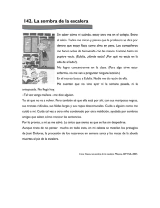 142. La sombra de la escalera

                            Sin saber cómo ni cuándo, estoy otra vez en el colegio. Entro
                            al salón. Todos me miran y pienso que la profesora se dice por
                            dentro que estoy flaco como alma en pena. Los compañeros
                            me hacen señas de bienvenida con las manos. Camino hasta mi
                            pupitre vacío. (Eulalia, ¿dónde estás? ¿Por qué no estás en la
                            silla de al lado?).
                            No logro concentrarme en la clase. (Para algo sirve estar
                            enfermo, no me van a preguntar ninguna lección.)
                            En el recreo busco a Eulalia. Nadie me da razón de ella.
                            Me cuentan que no vino ayer ni la semana pasada, ni la
antepasada. No llegó hoy.
–Tal vez venga mañana –me dice alguien.
Yo sé que no va a volver. Pero también sé que ella está por ahí, con sus mariposas negras,
sus trenzas ridículas, sus faldas largas y sus ropas descomunales. Cuida a alguien como me
cuidó a mí. Cuida tal vez a otro niño condenado por otra maldición, ayudada por sombras
amigas que saben cómo revocar las sentencias.
Por lo pronto, a mí ya me salvó. Lo único que siento es que se fue sin despedirse.
Aunque trato de no pensar mucho en todo esto, en mi cabeza se mezclan los presagios
de José Dolores, la procesión de los nazarenos en semana santa y las matas de la abuela
muertas al pie de la escalera.



                                                  Irene Vasco, La sombra de la escalera. México, SEP-FCE, 2007.
 