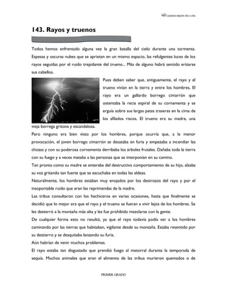 LEEMOS MEJOR DÍA A DÍA




143. Rayos y truenos

Todos hemos enfrentado alguna vez la gran batalla del cielo durante una tormenta.
Espesas y oscuras nubes que se aprietan en un mismo espacio, las refulgentes luces de los
rayos seguidas por el ruido trepidante del trueno... Más de alguno habrá sentido erizarse
sus cabellos.
                                        Pues deben saber que, antiguamente, el rayo y el
                                        trueno vivían en la tierra y entre los hombres, El
                                        rayo era un gallardo borrego cimarrón que
                                        ostentaba la recia espiral de su cornamenta y se
                                        erguía sobre sus largas patas traseras en la cima de
                                        los afilados riscos. El trueno era su madre, una
vieja borrega gritona y escandalosa.
Pero ninguno era bien visto por los hombres, porque ocurría que, a la menor
provocación, el joven borrego cimarrón se desataba en furia y empezaba a incendiar las
chozas y con su poderosa cornamenta derribaba los árboles frutales. Dañaba toda la tierra
con su fuego y a veces mataba a las personas que se interponían en su camino.
Tan pronto como su madre se enteraba del destructivo comportamiento de su hijo, alzaba
su voz gritando tan fuerte que se escuchaba en todas las aldeas.
Naturalmente, los hombres estaban muy enojados por los destrozos del rayo y por el
insoportable ruido que eran las reprimendas de la madre.
Las tribus consultaron con los hechiceros en varias ocasiones, hasta que finalmente se
decidió que lo mejor era que el rayo y el trueno se fueran a vivir lejos de los hombres. Se
les desterró a la montaña más alta y les fue prohibido mezclarse con la gente.
De cualquier forma esto no resultó, ya que el rayo todavía podía ver a los hombres
caminando por las tierras que habitaban, vigilante desde su montaña. Estaba resentido por
su destierro y se desquitaba lanzando su furia.
Aún habrían de venir muchos problemas.
El rayo estaba tan disgustado que prendió fuego al matorral durante la temporada de
sequía. Muchos animales que eran el alimento de las tribus murieron quemados o de


                                       PRIMER GRADO
 