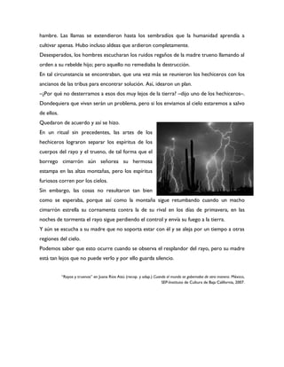 hambre. Las llamas se extendieron hasta los sembradíos que la humanidad aprendía a
cultivar apenas. Hubo incluso aldeas que ardieron completamente.
Desesperados, los hombres escucharan los ruidos regaños de la madre trueno llamando al
orden a su rebelde hijo; pero aquello no remediaba la destrucción.
En tal circunstancia se encontraban, que una vez más se reunieron los hechiceros con los
ancianos de las tribus para encontrar solución. Así, idearon un plan.
–¿Por qué no desterramos a esos dos muy lejos de la tierra? –dijo uno de los hechiceros–.
Dondequiera que vivan serán un problema, pero si los enviamos al cielo estaremos a salvo
de ellos.
Quedaron de acuerdo y así se hizo.
En un ritual sin precedentes, las artes de los
hechiceros lograron separar los espíritus de los
cuerpos del rayo y el trueno, de tal forma que el
borrego cimarrón aún señorea su hermosa
estampa en las altas montañas, pero los espíritus
furiosos corren por los cielos.
Sin embargo, las cosas no resultaron tan bien
como se esperaba, porque así como la montaña sigue retumbando cuando un macho
cimarrón estrella su cornamenta contra la de su rival en los días de primavera, en las
noches de tormenta el rayo sigue perdiendo el control y envía su fuego a la tierra.
Y aún se escucha a su madre que no soporta estar con él y se aleja por un tiempo a otras
regiones del cielo.
Podemos saber que esto ocurre cuando se observa el resplandor del rayo, pero su madre
está tan lejos que no puede verlo y por ello guarda silencio.


            “Rayos y truenos” en Juana Ríos Aizú (recop. y adap.) Cuando el mundo se gobernaba de otra manera. México,
                                                                      SEP-Instituto de Cultura de Baja California, 2007.
 