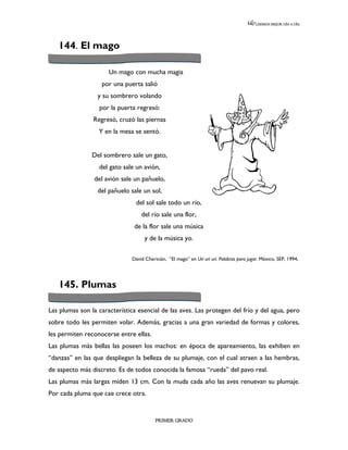 LEEMOS MEJOR DÍA A DÍA




   144. El mago

                      Un mago con mucha magia
                   por una puerta salió
                  y su sombrero volando
                  por la puerta regresó:
                Regresó, cruzó las piernas
                  Y en la mesa se sentó.


                Del sombrero sale un gato,
                  del gato sale un avión,
                del avión sale un pañuelo,
                  del pañuelo sale un sol,
                                del sol sale todo un río,
                                  del río sale una flor,
                               de la flor sale una música
                                    y de la música yo.

                              David Chericián, “El mago” en Urí urí urí. Palabras para jugar. México, SEP, 1994.




   145. Plumas

Las plumas son la característica esencial de las aves. Las protegen del frío y del agua, pero
sobre todo les permiten volar. Además, gracias a una gran variedad de formas y colores,
les permiten reconocerse entre ellas.
Las plumas más bellas las poseen los machos: en época de apareamiento, las exhiben en
“danzas” en las que despliegan la belleza de su plumaje, con el cual atraen a las hembras,
de aspecto más discreto. Es de todos conocida la famosa “rueda” del pavo real.
Las plumas más largas miden 13 cm. Con la muda cada año las aves renuevan su plumaje.
Por cada pluma que cae crece otra.


                                         PRIMER GRADO
 