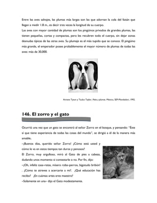 Entre las aves salvajes, las plumas más largas son las que adornan la cola del faisán que
llegan a medir 1.8 m., es decir tres veces la longitud de su cuerpo.
Las aves con mayor cantidad de plumas son los pingüinos privados de grandes plumas, las
tienen pequeñas, cortas y compactas, pero les recubren todo el cuerpo, sin dejar zonas
desnudas típicas de las otras aves. Su plumaje es el más tupido que se conoce. El pingüino
más grande, el emperador posee probablemente el mayor número de plumas de todas las
aves: más de 30,000.




                                  Annete Tyson y Taulus Taylor, Pelos y plumas. México, SEP-Mondadori, 1992.




146. El zorro y el gato

Ocurrió una vez que un gato se encontró al señor Zorro en el bosque, y pensando: “Éste
sí que tiene experiencia de todas las cosas del mundo”, se dirigió a él de la manera más
amable.
–¡Buenos días, querido señor Zorro! ¿Cómo está usted y
cómo le va en estos tiempos tan duros y penosos?
El Zorro, muy orgulloso, miró al Gato de pies a cabeza,
dudando unos momento si contestarle o no. Por fin, dijo:
–¡Oh, infeliz casa–ratas, mísero roba–perros, bigotudo bribón!
. ¿Cómo te atreves a acercarte a mi?. ¿Qué educación has
recibo? ¿En cuántas artes eres maestro?
–Solamente en una– dijo el Gato modestamente.
 