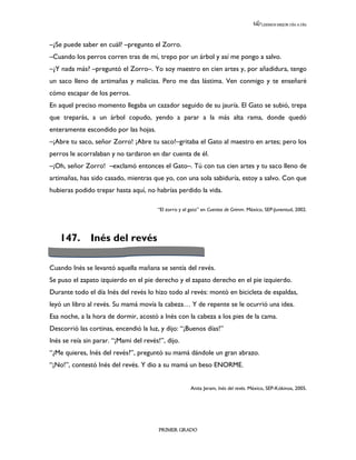 LEEMOS MEJOR DÍA A DÍA




–¿Se puede saber en cuál? –pregunto el Zorro.
–Cuando los perros corren tras de mí, trepo por un árbol y así me pongo a salvo.
–¿Y nada más? –preguntó el Zorro–. Yo soy maestro en cien artes y, por añadidura, tengo
un saco lleno de artimañas y malicias. Pero me das lástima. Ven conmigo y te enseñaré
cómo escapar de los perros.
En aquel preciso momento llegaba un cazador seguido de su jauría. El Gato se subió, trepa
que treparás, a un árbol copudo, yendo a parar a la más alta rama, donde quedó
enteramente escondido por las hojas.
–¡Abre tu saco, señor Zorro! ¡Abre tu saco!–gritaba el Gato al maestro en artes; pero los
perros le acorralaban y no tardaron en dar cuenta de él.
–¡Oh, señor Zorro! –exclamó entonces el Gato–. Tú con tus cien artes y tu saco lleno de
artimañas, has sido casado, mientras que yo, con una sola sabiduría, estoy a salvo. Con que
hubieras podido trepar hasta aquí, no habrías perdido la vida.

                                        “El zorro y el gato” en Cuentos de Grimm. México, SEP-Juventud, 2002.




   147.        Inés del revés

Cuando Inés se levantó aquella mañana se sentía del revés.
Se puso el zapato izquierdo en el pie derecho y el zapato derecho en el pie izquierdo.
Durante todo el día Inés del revés lo hizo todo al revés: montó en bicicleta de espaldas,
leyó un libro al revés. Su mamá movía la cabeza… Y de repente se le ocurrió una idea.
Esa noche, a la hora de dormir, acostó a Inés con la cabeza a los pies de la cama.
Descorrió las cortinas, encendió la luz, y dijo: “¡Buenos días!”
Inés se reía sin parar. “¡Mami del revés!”, dijo.
“¿Me quieres, Inés del revés?”, preguntó su mamá dándole un gran abrazo.
“¡No!”, contestó Inés del revés. Y dio a su mamá un beso ENORME.


                                                       Anita Jeram, Inés del revés. México, SEP-Kókinos, 2005.




                                         PRIMER GRADO
 