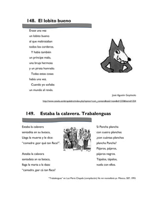148. El lobito bueno

      Érase una vez
      un lobito bueno
      al que maltrataban
      todos los corderos.
        Y había también
      un príncipe malo,
      una bruja hermosa
      y un pirata honrado.
        Todas estas cosas
      había una vez.
        Cuando yo soñaba
      un mundo al revés.
                                                                                         José Agustín Goytisolo

                  http://www.catedu.es/abrapalabra/index.php?option=com_content&task=view&id=233&Itemid=254




   149.         Estaba la calavera. Trabalenguas

Estaba la calavera                                                      Si Pancha plancha
sentadita en su butaca,                                                 con cuatro planchas
Llega la muerte y le dice:                                              ¿con cuántas planchas
“comadre ¿por qué tan flaca?”.                                          plancha Pancha?
                                                                        Pájaros, pájaros,
Astaba la calavara                                                      pájaros negros.
santadata an sa bataca,                                                 Tápalos, tápalos,
llaga la marta a la daza:                                               vuela con ellos.
“camadra ¿par cá tan flaca?

                       “Trabalenguas” en Luz María Chapela (compilación) No me maravillaría yo. México, SEP, 1993.
 