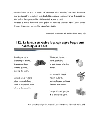 ¡Buaaaaaaaaaah! Por todo el mundo hay bebés que están llorando. Tú llorabas a menudo
para que tus padres te hicieran caso. Los bebés enseguida reconocen la voz de sus padres,
y los padres distinguen también rápidamente la voz de su bebé.
Por todo el mundo hay bebés cuyos padres los llevan de un sitio a otro. Quizás a ti te
llevaron de paseo en una mochila especial para bebés.


                                                  Mick Manning, ¡El mundo está lleno de bebés!. México, SEP-SM, 2002.




  152. La lengua se vuelve loca con estos frutos que
      hacen agua la boca


Rosado por fuera                                        Blanca por dentro,
colorado por dentro,                                    verde por fuera;
de pepa grandota;                                       si quieres que te la diga,
comerlo quisiera,                                       espera.
pero no del centro.
                                                        En medio del monte
Ventana sobre ventana,                                  hay un cantarito,
sobre ventana balcón,                                   aunque llueva o no llueva
sobre el balcón una dama,                               siempre está llenito.
sobre la dama una flor
                                                        Un perrito dice gua, gua
                                                        Y la señora dice ya va.




                    María Teresa Miaja (compilación) ¿Será melón?, ¿será sandía? México, SEP-Artes de México, 2008.
 