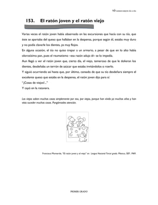LEEMOS MEJOR DÍA A DÍA




   153.         El ratón joven y el ratón viejo

Varias veces el ratón joven había observado en las excursiones que hacía con su tío, que
éste se apartaba del queso que hallaban en la despensa, porque según él, estaba muy duro
y no podía clavarle los dientes, ya muy flojos.
En alguna ocasión, el tío no quiso trepar a un armario, a pesar de que en lo alto había
olorosísimo pan, pues el reumatismo –esa razón adujo él– se lo impedía.
Aun llegó a ver el ratón joven que, cierto día, el viejo, temeroso de que le dolieran los
dientes, desdeñaba un terrón de azúcar que estaba invitándolos o roerlo.
Y siguió ocurriendo así hasta que, por último, cansado de que su tío desdeñara siempre el
excelente queso que estaba en la despensa, el ratón joven dijo para sí:
“¡Cosas de viejos!...”
Y cayó en la ratonera.


Los viejos saben muchas cosas simplemente por eso, por viejos, porque han vivido ya muchos años y han
visto suceder muchas cosas. Pongámosles atención.




                  Francisco Monterde, “El ratón joven y el viejo” en Lengua Nacional Tercer grado. México, SEP, 1969.




                                               PRIMER GRADO
 