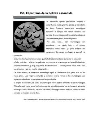 154. El pantano de la belleza escondida

                                                    Un vientecillo apenas perceptible empezó a
                                                    tomar fuerza hasta agitar las plantas y los árboles
                                                    del lugar. Sombras inesperadas aparecieron
                                                    danzando al compás del viento, mientras una
                                                    parvada de murciélagos sobrevolaba la cabeza de
                                                    Luis haciéndole gritar, presa del pánico.
                                                    –No       pasa      nada…         son      murciélagos,         son
                                                    animalitos…          –se     decía      Luis    a    sí    mismo,
                                                    intentando darse valor–. ¡Sí, pero también son
                                                    vampiros, y los vampiros chupan la sangre! –se
contestaba.
En su interior, los diferentes Luises que lo habitaban intentaban controlar la situación.
–En las películas… sólo en las películas, pero nunca se ha visto que en la realidad existan.
Son sólo animalitos, y muy chiquititos. No hacen nada… no me pueden hacer nada. Ellos
son chiquitos y yo soy mucho más grande…
De nueva cuenta, la parvada de murciélagos agitó la cabellera de Luis, pero esta vez no
hubo gritos. Luis respiró profundo y enfrentó con la mirada a los murciélagos, que
siguieron volando sin preocuparse mucho por el niño.
El orgullo lo inundaba, se sentía triunfante por haber podido enfrentar a los murciélagos.
Ahora los veía como seres inofensivos, simple animalitos nocturnos en busca de alimento;
no sangre, como decían las historias de miedo, sino seguramente insectos, como les había
contado su maestra en una clase.


              Elba Cortez Villapuduar, Terror en la oscuridad. México, SEP-Instituto de Cultura de Baja California, 2007.
 