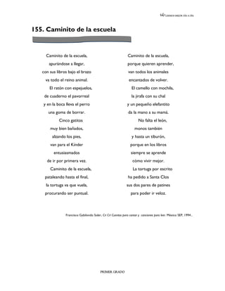 LEEMOS MEJOR DÍA A DÍA




155. Caminito de la escuela


     Caminito de la escuela,                                  Caminito de la escuela,
      apurándose a llegar,                                    porque quieren aprender,
   con sus libros bajo el brazo                               van todos los animales
    va todo el reino animal.                                   encantados de volver.
       El ratón con espejuelos,                                  El camello con mochila,
    de cuaderno el pavorreal                                     la jirafa con su chal
   y en la boca lleva el perro                               y un pequeño elefantito
      una goma de borrar.                                     da la mano a su mamá.
            Cinco gatitos                                             No falta el león,
       muy bien bañados,                                           monos también
        alzando los pies,                                        y hasta un tiburón,
       van para el Kínder                                       porque en los libros
         entusiasmados                                          siempre se aprende
     de ir por primera vez.                                      cómo vivir mejor.
       Caminito de la escuela,                                    La tortuga por escrito
    pataleando hasta el final,                                ha pedido a Santa Clos
     la tortuga va que vuela,                                sus dos pares de patines
    procurando ser puntual.                                     para poder ir veloz.



                Francisco Gabilondo Soler, Cri Crí Cuentos para cantar y canciones para leer. México SEP, 1994.




                                         PRIMER GRADO
 