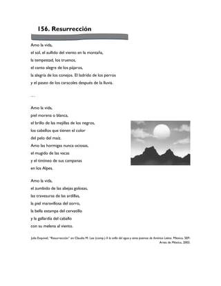 156. Resurrección

Amo la vida,
el sol, el aullido del viento en la montaña,
la tempestad, los truenos,
el canto alegre de los pájaros,
la alegría de los conejos. El ladrido de los perros
y el paseo de los caracoles después de la lluvia.

…

Amo la vida,
piel morena o blanca,
el brillo de las mejillas de los negros,
los cabellos que tienen el color
del pelo del maíz.
Amo las hormigas nunca ociosas,
el mugido de las vacas
y el tintineo de sus campanas
en los Alpes.

Amo la vida,
el zumbido de las abejas golosas,
las travesuras de las ardillas,
la piel maravillosa del zorro,
la bella estampa del cervatillo
y la gallardía del caballo
con su melena al viento.

Julia Esquivel, “Resurrección” en Claudia M. Lee (comp.) A la orilla del agua y otros poemas de América Latina. México, SEP-
                                                                                                    Artes de México, 2003.
 