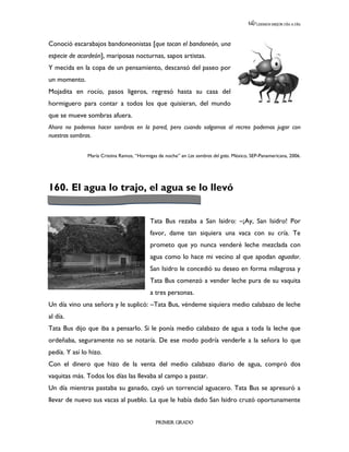 LEEMOS MEJOR DÍA A DÍA




Conoció escarabajos bandoneonistas [que tocan el bandoneón, una
especie de acordeón], mariposas nocturnas, sapos artistas.
Y mecida en la copa de un pensamiento, descansó del paseo por
un momento.
Mojadita en rocío, pasos ligeros, regresó hasta su casa del
hormiguero para contar a todos los que quisieran, del mundo
que se mueve sombras afuera.
Ahora no podemos hacer sombras en la pared, pero cuando salgamos al recreo podemos jugar con
nuestras sombras.


               María Cristina Ramos, “Hormigas de noche” en Las sombras del gato. México, SEP-Panamericana, 2006.




160. El agua lo trajo, el agua se lo llevó


                                           Tata Bus rezaba a San Isidro: –¡Ay, San Isidro! Por
                                           favor, dame tan siquiera una vaca con su cría. Te
                                           prometo que yo nunca venderé leche mezclada con
                                           agua como lo hace mi vecino al que apodan aguador.
                                           San Isidro le concedió su deseo en forma milagrosa y
                                           Tata Bus comenzó a vender leche pura de su vaquita
                                           a tres personas.
Un día vino una señora y le suplicó: –Tata Bus, véndeme siquiera medio calabazo de leche
al día.
Tata Bus dijo que iba a pensarlo. Si le ponía medio calabazo de agua a toda la leche que
ordeñaba, seguramente no se notaría. De ese modo podría venderle a la señora lo que
pedía. Y así lo hizo.
Con el dinero que hizo de la venta del medio calabazo diario de agua, compró dos
vaquitas más. Todos los días las llevaba al campo a pastar.
Un día mientras pastaba su ganado, cayó un torrencial aguacero. Tata Bus se apresuró a
llevar de nuevo sus vacas al pueblo. La que le había dado San Isidro cruzó oportunamente


                                              PRIMER GRADO
 