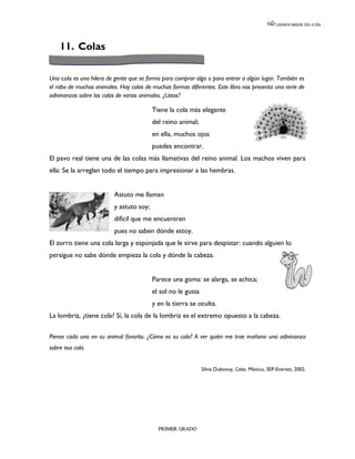 LEEMOS MEJOR DÍA A DÍA




    11. Colas

Una cola es una hilera de gente que se forma para comprar algo o para entrar a algún lugar. También es
el rabo de muchos animales. Hay colas de muchas formas diferentes. Este libro nos presenta una serie de
adivinanzas sobre las colas de varios animales. ¿Listos?

                                          Tiene la cola más elegante
                                          del reino animal;
                                          en ella, muchos ojos
                                          puedes encontrar.
El pavo real tiene una de las colas más llamativas del reino animal. Los machos viven para
ella: Se la arreglan todo el tiempo para impresionar a las hembras.


                          Astuto me llaman
                          y astuto soy;
                          difícil que me encuentren
                          pues no saben dónde estoy.
El zorro tiene una cola larga y esponjada que le sirve para despistar: cuando alguien lo
persigue no sabe dónde empieza la cola y dónde la cabeza.


                                          Parece una goma: se alarga, se achica;
                                          el sol no le gusta
                                          y en la tierra se oculta.
La lombriz, ¿tiene cola? Sí, la cola de la lombriz es el extremo opuesto a la cabeza.

Piense cada uno en su animal favorito. ¿Cómo es su cola? A ver quién me trae mañana una adivinanza
sobre esa cola.


                                                               Silvia Dubovoy, Colas. México, SEP-Everest, 2002.




                                            PRIMER GRADO
 