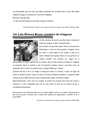 una hondonada, pero las dos que había comprado con el dinero de la venta del medio
calabazo de agua, se retrasaron y murieron ahogadas.
Entonces Tata Bus dijo:
–¡Y qué más da! El agua me las trajo, el agua se las llevó.


                Domingo Dzul Poot “El agua lo trajo, el agua se lo llevó” en Leyendas mayas. México, SEP-Patria, 2002.




161. Lola Álvarez Bravo: cazadora de imágenes

                                             Un día, a Lola se le ocurre una idea: hacer retratos de
                                             todos sus amigos; es decir, tomarles fotos.
                                             Los retratos nos permiten saber cómo es una persona
                                             físicamente, si tiene la nariz grande o chiquita como
                                             de ratón; si tiene pelos en las orejas o sólo en la
                                             barba. Además del aspecto físico de una persona, un
                                             retrato también nos permite ver rasgos de la
personalidad, es decir, aspectos de su carácter. Así, un buen retrato nos deja ver si alguien
es tranquilo, tierno y risueño o por el contrario, inquieto, hosco y más bien serio. La
expresión de su rostro y la postura de su cuerpo hablan por sí solos.
Cuando Lola iba a ver a un amigo o amiga para hacer su retrato, a veces, en lugar de
tomar la cámara y poner manos a la obra, se le iba el tiempo en platicar y cuando se daba
cuenta, ya se le había ido la luz, que es esencial para lograr una buena imagen.
Afortunadamente, como eran sus amigos, se ponían de acuerdo para verse de nuevo y
entonces sí, ¡clic!, empezaba Lola con la cara sobre el visor de su cámara de pie y
moviéndose lentamente.

Para nosotros es más fácil tomar fotos, con una cámara digital y hasta con un celular. Cuando tomen la
foto de una persona, recuerden que su retrato debe capturar sus rasgos físicos, y también los de su
personalidad.

                                        Carla Faesler, Lola Álvarez Bravo: cazadora de imágenes. México, SEP-SM, 2006.
 