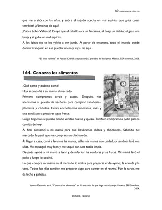 LEEMOS MEJOR DÍA A DÍA




que me arañó con las uñas, y sobre el tejado acecha un mal espíritu que grita cosas
terribles! ¡Vámonos de aquí!
¡Pobre Lobo Valiente! Creyó que el caballo era un fantasma, el buey un diablo, el gato una
bruja y el gallo un mal espíritu.
A los lobos no se les volvió a ver jamás. A partir de entonces, todo el mundo puede
dormir tranquilo en ese pueblo, no muy lejos de aquí...


              “El lobo valiente” en Pascale Chenél (adaptación) El gran libro del lobo feroz. México, SEP-Juventud, 2006.




164. Conozco los alimentos

¿Qué como y cuándo como?
Hoy acompañé a mi mamá al mercado.
Primero     compramos          arroz      y   pastas.      Después,        nos
acercamos al puesto de verduras para comprar zanahorias,
jitomates y cebollas. Cerca encontramos manzanas, uvas y
una sandía para preparar agua fresca.
Luego llegamos al puesto donde venden huevo y queso. También compramos pollo para la
comida de hoy.
Al final convencí a mi mamá para que lleváramos dulces y chocolates. Saliendo del
mercado, le pedí que me comprara un chicharrón.
Al llegar a casa, corrí a lavarme las manos, tallé mis manos con cuidado y también lavé mis
uñas. Me enjuagué muy bien y me sequé con una toalla limpia.
Después ayudé a mi mamá a lavar y desinfectar las verduras y las frutas. Mi mamá lavó el
pollo y luego lo cocinó.
Lo que compra mi mamá en el mercado lo utiliza para preparar el desayuno, la comida y la
cena. Todos los días también me preparar algo para comer en el recreo. Por la tarde, me
da leche y galletas.


      Álvaro Osornio, et al, “Conozco los alimentos” en Yo me cuido. Lo que hago con mi cuerpo. México, SEP-Santillana,
                                                                                                                2004.


                                                 PRIMER GRADO
 