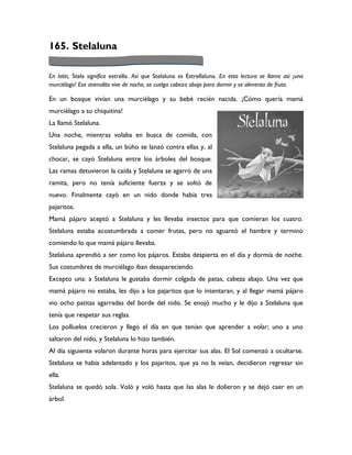 165. Stelaluna

En latín, Stela significa estrella. Así que Stelaluna es Estrellaluna. En esta lectura se llama así ¡una
murciélago! Ese animalito vive de noche, se cuelga cabeza abajo para dormir y se alimenta de fruta.

En un bosque vivían una murciélago y su bebé recién nacida. ¡Cómo quería mamá
murciélago a su chiquitina!
La llamó Stelaluna.
Una noche, mientras volaba en busca de comida, con
Stelaluna pegada a ella, un búho se lanzó contra ellas y, al
chocar, se cayó Stelaluna entre los árboles del bosque.
Las ramas detuvieron la caída y Stelaluna se agarró de una
ramita, pero no tenía suficiente fuerza y se soltó de
nuevo. Finalmente cayó en un nido donde había tres
pajaritos.
Mamá pájaro aceptó a Stelaluna y les llevaba insectos para que comieran los cuatro.
Stelaluna estaba acostumbrada a comer frutas, pero no aguantó el hambre y terminó
comiendo lo que mamá pájaro llevaba.
Stelaluna aprendió a ser como los pájaros. Estaba despierta en el día y dormía de noche.
Sus costumbres de murciélago iban desapareciendo.
Excepto una: a Stelaluna le gustaba dormir colgada de patas, cabeza abajo. Una vez que
mamá pájaro no estaba, les dijo a los pajaritos que lo intentaran, y al llegar mamá pájaro
vio ocho patitas agarradas del borde del nido. Se enojó mucho y le dijo a Stelaluna que
tenía que respetar sus reglas.
Los polluelos crecieron y llegó el día en que tenían que aprender a volar; uno a uno
saltaron del nido, y Stelaluna lo hizo también.
Al día siguiente volaron durante horas para ejercitar sus alas. El Sol comenzó a ocultarse.
Stelaluna se había adelantado y los pajaritos, que ya no la veían, decidieron regresar sin
ella.
Stelaluna se quedó sola. Voló y voló hasta que las alas le dolieron y se dejó caer en un
árbol.
 