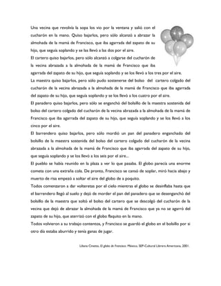 Una vecina que revolvía la sopa los vio por la ventana y salió con el
cucharón en la mano. Quiso bajarlos, pero sólo alcanzó a abrazar la
almohada de la mamá de Francisco, que iba agarrada del zapato de su
hijo, que seguía soplando y se las llevó a las dos por el aire.
El cartero quiso bajarlos, pero sólo alcanzó a colgarse del cucharón de
la vecina abrazada a la almohada de la mamá de Francisco que iba
agarrada del zapato de su hijo, que seguía soplando y se los llevó a los tres por el aire.
La maestra quiso bajarlos, pero sólo pudo sostenerse del bolso del cartero colgado del
cucharón de la vecina abrazada a la almohada de la mamá de Francisco que iba agarrada
del zapato de su hijo, que seguía soplando y se los llevó a los cuatro por el aire.
El panadero quiso bajarlos, pero sólo se enganchó del bolsillo de la maestra sostenida del
bolso del cartero colgado del cucharón de la vecina abrazada a la almohada de la mamá de
Francisco que iba agarrada del zapato de su hijo, que seguía soplando y se los llevó a los
cinco por el aire.
El barrendero quiso bajarlos, pero sólo mordió un pan del panadero enganchado del
bolsillo de la maestra sostenida del bolso del cartero colgado del cucharón de la vecina
abrazada a la almohada de la mamá de Francisco que iba agarrada del zapato de su hijo,
que seguía soplando y se los llevó a los seis por el aire...
El pueblo se había reunido en la plaza a ver lo que pasaba. El globo parecía una enorme
cometa con una extraña cola. De pronto, Francisco se cansó de soplar, miró hacia abajo y
muerto de risa empezó a soltar el aire del globo de a poquito.
Todos comenzaron a dar volteretas por el cielo mientras el globo se desinflaba hasta que
el barrendero llegó al suelo y dejó de morder el pan del panadero que se desenganchó del
bolsillo de la maestra que soltó el bolso del cartero que se descolgó del cucharón de la
vecina que dejó de abrazar la almohada de la mamá de Francisco que ya no se agarró del
zapato de su hijo, que aterrizó con el globo flaquito en la mano.
Todos volvieron a su trabajo contentos, y Francisco se guardó el globo en el bolsillo por si
otro día estaba aburrido y tenía ganas de jugar.


                             Liliana Cinetto, El globo de Francisco. México, SEP-Cultural Librera Americana, 2001.
 