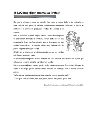 168. ¿Cómo dicen mamá las jirafas?


Durante la primavera, todos los animales han traído al mundo bellas crías. La jirafita ya
salta con sus altas patas; el elefante y rinoceronte comienzan a barritar; el perico, el
antílope y el chimpancé producen sonidos de acuerdo a su
especie.
Pero la jirafita no produce ningún sonido y todos sus amiguitos
se sorprenden. Empieza la aventura, porque cada uno de sus
amiguitos la llevan con los animales que se distinguen por sus
sonidos, como el sapo, el canario, y león, pero todo es inútil: la
jirafita no produce ningún sonido.
El león, en su intento de ayudarla, produce uno de sus rugidos
más fuertes y asusta a todos.
En ese momento llegan las mamás de todas las crías furiosas, pero el león les explica que
sólo quiere ayudar a la jirafita a producir un sonido.
Entonces mamá elefanta explica que las jirafas hablan sin sonidos. Son mudas, afónicas. Su
cuello es tan largo que no tienen cuerdas vocales. Sin embargo, ellas se hablan haciendo
gestos.
“Señora jirafa, enséñenos cómo se hace entender con su pequeña jirafa.”
Y, con gran ternura, mamá jirafa, con gestos, le dice a su jirafita que la ama.


                                         Gérald Stehr, ¿Cómo dicen mamá las jirafas? .México, Tecolote, 2006.
 
