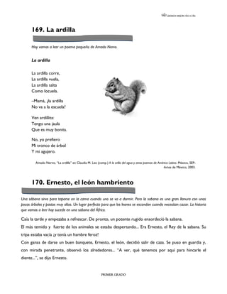 LEEMOS MEJOR DÍA A DÍA




      169. La ardilla

      Hoy vamos a leer un poema pequeño de Amado Nervo.


      La ardilla

      La ardilla corre,
      La ardilla vuela,
      La ardilla salta
      Como locuela.

      –Mamá, ¿la ardilla
      No va a la escuela?

      Ven ardillita:
      Tengo una jaula
      Que es muy bonita.

      No, yo prefiero
      Mi tronco de árbol
      Y mi agujero.

         Amado Nervo, “La ardilla” en Claudia M. Lee (comp.) A la orilla del agua y otros poemas de América Latina. México, SEP-
                                                                                                        Artes de México, 2003.



      170. Ernesto, el león hambriento

Una sábana sirve para taparse en la cama cuando uno se va a dormir. Pero la sabana es una gran llanura con unos
pocos árboles y pastos muy altos. Un lugar perfecto para que los leones se escondan cuando necesitan cazar. La historia
que vamos a leer hoy sucede en una sabana del África.

Caía la tarde y empezaba a refrescar. De pronto, un potente rugido ensordeció la sabana.
El más temido y fuerte de los animales se estaba despertando... Era Ernesto, el Rey de la sabana. Su
tripa estaba vacía ¡y tenía un hambre feroz!
Con ganas de darse un buen banquete, Ernesto, el león, decidió salir de caza. Se puso en guardia y,
con mirada penetrante, observó los alrededores... “A ver, qué tenemos por aquí para hincarle el
diente...”, se dijo Ernesto.


                                                         PRIMER GRADO
 