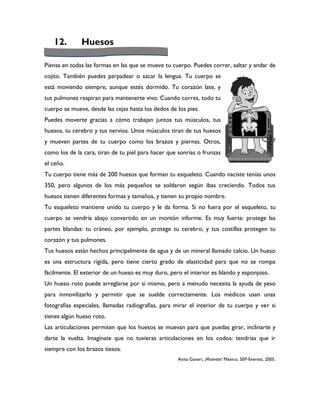 12.        Huesos

Piensa en todas las formas en las que se mueve tu cuerpo. Puedes correr, saltar y andar de
cojito. También puedes parpadear o sacar la lengua. Tu cuerpo se
está moviendo siempre, aunque estés dormido. Tu corazón late, y
tus pulmones respiran para mantenerte vivo. Cuando corres, todo tu
cuerpo se mueve, desde las cejas hasta los dedos de los pies.
Puedes moverte gracias a cómo trabajan juntos tus músculos, tus
huesos, tu cerebro y tus nervios. Unos músculos tiran de tus huesos
y mueven partes de tu cuerpo como los brazos y piernas. Otros,
como los de la cara, tiran de tu piel para hacer que sonrías o frunzas
el ceño.
Tu cuerpo tiene más de 200 huesos que forman tu esqueleto. Cuando naciste tenías unos
350, pero algunos de los más pequeños se soldaron según ibas creciendo. Todos tus
huesos tienen diferentes formas y tamaños, y tienen su propio nombre.
Tu esqueleto mantiene unido tu cuerpo y le da forma. Si no fuera por el esqueleto, tu
cuerpo se vendría abajo convertido en un montón informe. Es muy fuerte: protege las
partes blandas: tu cráneo, por ejemplo, protege tu cerebro, y tus costillas protegen tu
corazón y tus pulmones.
Tus huesos están hechos principalmente de agua y de un mineral llamado calcio. Un hueso
es una estructura rígida, pero tiene cierto grado de elasticidad para que no se rompa
fácilmente. El exterior de un hueso es muy duro, pero el interior es blando y esponjoso.
Un hueso roto puede arreglarse por sí mismo, pero a menudo necesita la ayuda de yeso
para inmovilizarlo y permitir que se suelde correctamente. Los médicos usan unas
fotografías especiales, llamadas radiografías, para mirar el interior de tu cuerpo y ver si
tienes algún hueso roto.
Las articulaciones permiten que los huesos se muevan para que puedas girar, inclinarte y
darte la vuelta. Imagínate que no tuvieras articulaciones en los codos: tendrías que ir
siempre con los brazos tiesos.
                                                    Anita Ganeri, ¡Muévete! México, SEP-Everest, 2005.
 