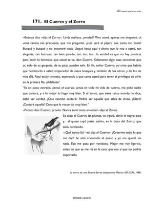 LEEMOS MEJOR DÍA A DÍA




       171. El Cuervo y el Zorro


–Buenos días –dijo el Zorro–. Linda mañana, ¿verdad? Mire usted, apenas me desperté, oí
unos cantos tan preciosos, que me pregunté: ¿cuál será el pájaro que canta tan lindo?
Busqué y busqué y no encontré nada. Llegué hasta aquí y ahora que lo veo a usted, tan
elegante, tan lustroso, tan bien parado, tan, tan, tan... la verdad es que no hay palabras
para decir lo hermoso que usted se ve, don Cuervo. Solamente digo: esas canciones que
oí, sólo de su garganta, de su pico, pueden salir. En fin, señor Cuervo, yo creo que habría
que nombrarlo a usted emperador de estos bosques y también de los otros, y de los de
más allá. Aquí estoy, ansioso, esperando a que cante usted para tener el privilegio de oírlo
en la primera fila. ¡Adelante!
“Es un poco extraño, pensó el cuervo; jamás en toda mi vida de cuervo, me pidió nadie
que cantara, y a lo mejor lo hago muy bien. Si el zorro, que tiene tanto mundo, lo dice,
debe ser verdad. ¿Qué canción cantaré? Podría ser aquella que sabía de chico. ¡Claro!
¡Cantaré aquella! Creo que la recuerdo muy bien.”
–Pronto don Cuervo, pronto. Nunca sentí tanta ansiedad –dijo el Zorro.
                                 Se alisó el Cuervo las plumas, se irguió, abrió el negro pico
                                 y... el queso cayó justo, justito, en la boca del Zorro, que
                                 salió corriendo.
                                 –¡Qué tonto fui! –se dijo el Cuervo– ¡Creerme todo lo que
                                 me dijo! Se está comiendo el queso y yo me quedé sin
                                 nada. Eso me pasa por vanidoso. Mejor me voy ligerito,
                                 antes de que se me ría en la cara, que eso sí que no podría
                                 soportarlo.




                                      La zorra y las uvas, Beatriz Barnes (adaptación). México, SEP-CEAL, 1988.




                                         PRIMER GRADO
 