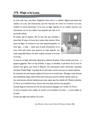 172. Viaje a la Luna

La Luna está muy, muy lejos. Imagínate cómo sería ir a visitarla. Algunas personas han
viajado a la Luna. Son astronautas, que han ido para ver cómo es. Si fueras a la Luna,
también tú serías astronauta. A la Luna se llega viajando en un cohete enorme. Los
astronautas van en una cabina muy pequeña que está en la
punta del cohete.
El cohete sale al espacio. Allí no hay más que estrellas y
oscuridad. El viaje a la Luna dura cuatro días enteros. Poco
antes de llegar, te montas en una nave espacial pequeña. La
nave baja… y baja…, hasta que se posa lentamente en la
Luna. Para salir tienes que ponerte un traje espacial. Los
trajes espaciales llevan aire para respirar porque en la Luna
no lo hay.
La Luna es un lugar silencioso, desierto y cubierto de polvo. Tiene montes enormes… y
agujeros gigantes. Pero no hay árboles, ni agua, ni animales, ni personas. En la Luna te
sientes muy ligero, casi como si flotaras. Los astronautas andan brincando a grandes
zancadas. Puedes llegar muy lejos de un solo salto, mucho más que en nuestro planeta.
En ocasiones los astronautas exploran la Luna en un coche lunar. Recogen rocas lunares
para estudiarlas luego. Hacen fotos de la Luna para que los demás veamos cómo es.
Los astronautas colocan banderas para que sepan que han estado allí. Nuestro planeta,
la Tierra, se ve desde la Luna. Como está muy lejos, parece muy pequeño.
Cuando llega el momento de irse, los astronautas despegan con rumbo a la Tierra.
La Luna se queda como estaba, sin contar con la bandera, el coche… y unas huellas en
el suelo.
¿Crees que algún día viajarás a la Luna?.


                            Anna Milbourne, Viaje a la Luna. México, SEP, Usborne Océano, 2006.
 