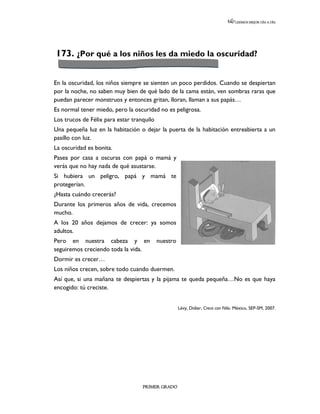 LEEMOS MEJOR DÍA A DÍA




173. ¿Por qué a los niños les da miedo la oscuridad?


En la oscuridad, los niños siempre se sienten un poco perdidos. Cuando se despiertan
por la noche, no saben muy bien de qué lado de la cama están, ven sombras raras que
puedan parecer monstruos y entonces gritan, lloran, llaman a sus papás…
Es normal tener miedo, pero la oscuridad no es peligrosa.
Los trucos de Félix para estar tranquilo
Una pequeña luz en la habitación o dejar la puerta de la habitación entreabierta a un
pasillo con luz.
La oscuridad es bonita.
Pasea por casa a oscuras con papá o mamá y
verás que no hay nada de qué asustarse.
Si hubiera un peligro, papá y mamá te
protegerían.
¿Hasta cuándo crecerás?
Durante los primeros años de vida, crecemos
mucho.
A los 20 años dejamos de crecer: ya somos
adultos.
Pero en nuestra cabeza y en                nuestro
seguiremos creciendo toda la vida.
Dormir es crecer…
Los niños crecen, sobre todo cuando duermen.
Así que, si una mañana te despiertas y la pijama te queda pequeña…No es que haya
encogido: tú creciste.


                                                     Lévy, Didier, Crece con Félix. México, SEP-SM, 2007.




                                   PRIMER GRADO
 
