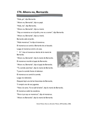 174. Ahora no, Bernardo

“Hola, pa”, dijo Bernardo.
“Ahora no, Bernardo”, dijo su papá.
“Hola, ma”, dijo Bernardo.
“Ahora no, Bernardo”, dijo su mamá.
“Hay un monstruo en el jardín y me va a comer”, dijo Bernardo.
“Ahora no, Bernardo”, dijo su mamá.
Bernardo salió al jardín.
“Hola monstruo”, le dijo al monstruo.
El monstruo se comió a Bernardo de un bocado.
Luego el monstruo entró a la casa.
“ R.”, hizo el monstruo detrás de la mamá de
Bernardo.
“Ahora no, Bernardo”, dijo la mamá de Bernardo.
El monstruo mordió al papá de Bernardo.
“Ahora no, Bernardo”, dijo el papá de Bernardo.
“Tu comida está lista”, dijo la mamá de Bernardo.
Y puso la comida frente al televisor.
El monstruo se comió la comida.
Luego vio televisión.
Después leyó una de las historietas de Bernardo.
Y rompió uno de sus juguetes.
“Vete a la cama. Ya te subí la leche”, dijo la mamá de Bernardo.
El monstruo subió las escaleras.
“Pero si yo soy un monstruo”, dijo el monstruo.
“Ahora no Bernardo”, dijo la mamá de Bernardo.


                             David, Mckee, Ahora no, Bernardo. México, SEP-Santillana, 2006.
 