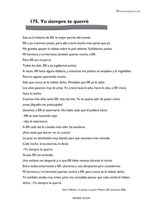 LEEMOS MEJOR DÍA A DÍA




     175. Yo siempre te querré


Esta es la historia de Elfi, la mejor perrita del mundo.
Elfi y yo crecimos juntos, pero ella creció mucho más aprisa que yo.
Me gustaba apoyar la cabeza sobre la piel caliente. Soñábamos juntos.
Mi hermano y mi hermana también querían mucho a Elfi.
Pero Elfi era mi perro.
Todos los días, Elfi y yo jugábamos juntos.
A veces, Elfi hacía alguna diablura, y entonces mis padres se enojaban y la regañaban.
Pero la seguían queriendo mucho.
Sólo que nunca se lo habían dicho. Pensaban que Elfi ya lo sabía.
Los años pasaron muy de prisa. Yo crecía hacia lo alto, hacia lo alto, y Elfi crecía
hacia lo ancho.
Cuantos más años tenía Elfí, más dormía. Ya no quería salir de paseo como
antes.¡Aquello me preocupaba!
Llevamos a Elfi al veterinario. No había nada que él pudiera hacer.
–Elfi se está haciendo vieja.
–dijo el veterinario.
A Elfi cada vez le costaba más subir las escaleras.
¡Pero tenía que dormir en mi cuarto!
Le puse un almohadón muy blando para que estuviera más cómoda.
Cada noche, al acostarnos, le decía:
–Yo siempre te querré.
Sé que Elfi me entendía.
Una mañana me desperté y vi que Elfi había muerto durante la noche.
Entre todos enterramos a Elfi. Lloramos y nos abrazamos para consolarnos.
Mi hermano y mi hermana querían mucho a Elfi, pero nunca se lo habían dicho.
Yo también estaba muy triste, pero me consolaba pensar que cada noche le habían
dicho: –Yo siempre te querré.

                                Hans, Wilhelm, Yo siempre te querré. México, SEP- Juventud, 2006.


                                          PRIMER GRADO
 