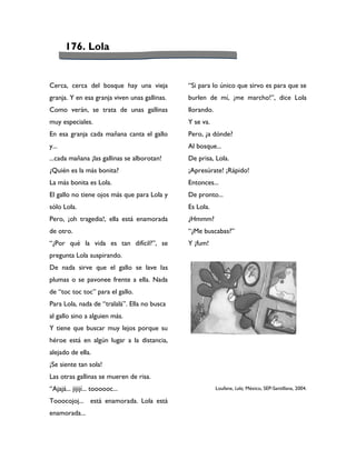 176. Lola


Cerca, cerca del bosque hay una vieja          “Si para lo único que sirvo es para que se
granja. Y en esa granja viven unas gallinas.   burlen de mí, ¡me marcho!”, dice Lola
Como verán, se trata de unas gallinas          llorando.
muy especiales.                                Y se va.
En esa granja cada mañana canta el gallo       Pero, ¿a dónde?
y...                                           Al bosque...
...cada mañana ¡las gallinas se alborotan!     De prisa, Lola.
¿Quién es la más bonita?                       ¡Apresúrate! ¡Rápido!
La más bonita es Lola.                         Entonces...
El gallo no tiene ojos más que para Lola y     De pronto...
sólo Lola.                                     Es Lola.
Pero, ¡oh tragedia!, ella está enamorada       ¿Hmmm?
de otro.                                       “¿Me buscabas?”
“¿Por qué la vida es tan difícil?”, se         Y ¡fum!
pregunta Lola suspirando.
De nada sirve que el gallo se lave las
plumas o se pavonee frente a ella. Nada
de “toc toc toc” para el gallo.
Para Lola, nada de “tralalá”. Ella no busca
al gallo sino a alguien más.
Y tiene que buscar muy lejos porque su
héroe está en algún lugar a la distancia,
alejado de ella.
¡Se siente tan sola!
Las otras gallinas se mueren de risa.
“Ajajá... jijijí... toooooc...                             Loufane, Lola, México, SEP-Santillana, 2004.

Tooocojoj... está enamorada. Lola está
enamorada...
 
