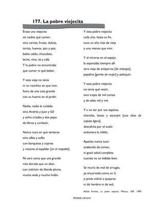 177. La pobre viejecita

Érase una viejecita                              Y esta pobre viejecita
sin nadita qué comer,                            cada año, hasta su fin,
sino carnes, frutas, dulces,                     tuvo un año más de vieja
tortas, huevos, pan y pez;                       y uno menos que vivir.
bebía caldo, chocolate,
                                                 Y al mirarse en el espejo
leche, vino, té y café.
                                                 la espantaba siempre allí
Y la pobre no encontraba
                                                 otra vieja de antiparras [de anteojos],
qué comer ni qué beber.
                                                 papalina [gorrito de mujer] y peluquín.
Y esta vieja no tenía
                                                 Y esta pobre viejecita
ni un ranchito en qué vivir,
                                                 no tenía qué vestir,
fuera de una casa grande
                                                 sino trajes de mil cortes
con su huerta en el jardín.
                                                 y de telas mil y mil.
Nadie, nadie la cuidaba
                                                 Y a no ser por sus zapatos,
sino Andrés y Juan y Gil
                                                 chanclas, botas y escarpín [una clase de
y ocho criadas y dos pajes
                                                 zapato ligero],
de librea y corbatín.
                                                 descalcita por el suelo
Nunca tuvo en qué sentarse                       anduviera la infeliz.
sino sillas y sofás
                                                 Apetito nunca tuvo
con banquitos y cojines
                                                 acabando de comer,
y resorte al espaldar [en el respaldo].
                                                 ni gozó salud completa
Ni otra cama que una grande                      cuando no se hallaba bien.
más dorada que un altar,
                                                 Se murió de mal de arrugas,
con colchón de blanda pluma,
                                                 ya encorvada como un 3,
mucha seda y mucho holán.
                                                 y jamás volvió a quejarse
                                                 ni de hambre ni de sed.

                                                 Rafael Pombo, La pobre viejecita. México, SEP, 1999

                                          PRIMER GRADO
 