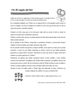 178. El regalo del Sol



¿Sabías que el Sol es un regalo para la Tierra? Porque gracias a la energía del Sol, a
su luz y su calor, las aguas se mueven, los animales y las plantas viven.

En un pequeño poblado vive Thulani con su esposa Dora; a él le gustaba mucho tomar el
sol y no trabajar; uno de sus trabajos era ordeñar la única vaca que tenían, pero un día se
cansó de hacerlo, y decidió venderla.

Compró un chivo viejo que no le sirvió para nada; sólo se comía el maíz; su mujer se
enojó y le ordenó que se deshiciera del chivo.
Thulani se sintió triste, pues ya no podría pasarse los días descansando bajo el sol como lo
había venido haciendo.
Así se pasaba la vida Thulani, comprando y vendiendo animales, y procurando siempre
trabajar lo menos posible, para poder descansar bajo el Sol.
En una ocasión vendió unos gansos y compró semillas, como quería su mujer, pero cuando
comenzó a crecer lo que habían sembrado se dieron cuenta de que habían plantado
girasoles y su esposa Dora comentó: “Esas flores lo único que hacen es seguir el Sol de la
mañana a la noche, igual que tú, Thulani.”
Finalmente, las plantas que habían sembrado dieron nuevas semillas, y esas semillas
sirvieron para alimentar a las gallinas que Thulani había comprado, y las gallinas dieron más
huevos que nunca y a partir de ese momento la vida de Thulani cambió, ya que se dedicó a
vender y comprar gallinas, huevos y otros animales útiles; entre ellos una vaca.
Aunque la vida se le había vuelto a Thulani algo más ajetreada, el mejor momento era
                            cuando, después de ordeñar a la vaca, se tendía al Sol.


                            Finalmente, Thulani también recibió un regalo especial del Sol, ¿o no?



                                                     Dianne Stewart, El regalo del Sol. México, SEP-Colofón, 2005.
 