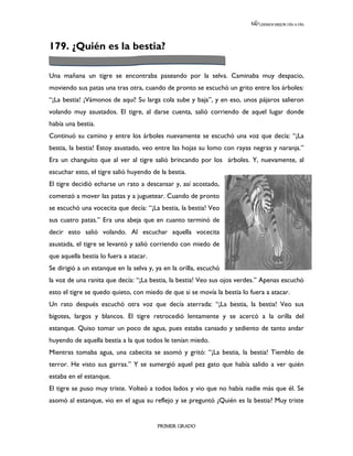 LEEMOS MEJOR DÍA A DÍA




179. ¿Quién es la bestia?

Una mañana un tigre se encontraba paseando por la selva. Caminaba muy despacio,
moviendo sus patas una tras otra, cuando de pronto se escuchó un grito entre los árboles:
“¡La bestia! ¡Vámonos de aquí! Su larga cola sube y baja”, y en eso, unos pájaros salieron
volando muy asustados. El tigre, al darse cuenta, salió corriendo de aquel lugar donde
había una bestia.
Continuó su camino y entre los árboles nuevamente se escuchó una voz que decía: “¡La
bestia, la bestia! Estoy asustado, veo entre las hojas su lomo con rayas negras y naranja.”
Era un changuito que al ver al tigre salió brincando por los árboles. Y, nuevamente, al
escuchar esto, el tigre salió huyendo de la bestia.
El tigre decidió echarse un rato a descansar y, así acostado,
comenzó a mover las patas y a juguetear. Cuando de pronto
se escuchó una vocecita que decía: “¡La bestia, la bestia! Veo
sus cuatro patas.” Era una abeja que en cuanto terminó de
decir esto salió volando. Al escuchar aquella vocecita
asustada, el tigre se levantó y salió corriendo con miedo de
que aquella bestia lo fuera a atacar.
Se dirigió a un estanque en la selva y, ya en la orilla, escuchó
la voz de una ranita que decía: “¡La bestia, la bestia! Veo sus ojos verdes.” Apenas escuchó
esto el tigre se quedo quieto, con miedo de que si se movía la bestia lo fuera a atacar.
Un rato después escuchó otra voz que decía aterrada: “¡La bestia, la bestia! Veo sus
bigotes, largos y blancos. El tigre retrocedió lentamente y se acercó a la orilla del
estanque. Quiso tomar un poco de agua, pues estaba cansado y sediento de tanto andar
huyendo de aquella bestia a la que todos le tenían miedo.
Mientras tomaba agua, una cabecita se asomó y gritó: “¡La bestia, la bestia! Tiemblo de
terror. He visto sus garras.” Y se sumergió aquel pez gato que había salido a ver quién
estaba en el estanque.
El tigre se puso muy triste. Volteó a todos lados y vio que no había nadie más que él. Se
asomó al estanque, vio en el agua su reflejo y se preguntó ¿Quién es la bestia? Muy triste


                                        PRIMER GRADO
 