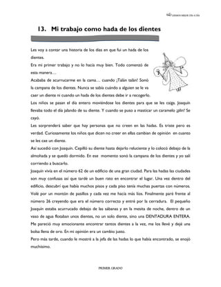 LEEMOS MEJOR DÍA A DÍA




   13. Mi trabajo como hada de los dientes


Les voy a contar una historia de los días en que fui un hada de los
dientes.
Era mi primer trabajo y no lo hacía muy bien. Todo comenzó de
esta manera…
Acababa de acurrucarme en la cama… cuando ¡Talán talán! Sonó
la campana de los dientes. Nunca se sabía cuándo a alguien se le va
caer un diente ni cuando un hada de los dientes debe ir a recogerlo.
Los niños se pasan el día entero moviéndose los dientes para que se les caiga. Joaquín
llevaba todo el día jalando de su diente. Y cuando se puso a masticar un caramelo ¡plin! Se
cayó.
Les sorprenderá saber que hay personas que no creen en las hadas. Es triste pero es
verdad. Curiosamente los niños que dicen no creer en ellas cambian de opinión en cuanto
se les cae un diente.
Así sucedió con Joaquín. Cepilló su diente hasta dejarlo reluciente y lo colocó debajo de la
almohada y se quedó dormido. En ese momento sonó la campana de los dientes y yo salí
corriendo a buscarlo.
Joaquín vivía en el número 62 de un edificio de una gran ciudad. Para las hadas las ciudades
son muy confusas así que tardé un buen rato en encontrar el lugar. Una vez dentro del
edificio, descubrí que había muchos pisos y cada piso tenía muchas puertas con números.
Volé por un montón de pasillos y cada vez me hacía más líos. Finalmente paré frente al
número 26 creyendo que era el número correcto y entré por la cerradura. El pequeño
Joaquín estaba acurrucado debajo de las sábanas y en la mesita de noche, dentro de un
vaso de agua flotaban unos dientes, no un solo diente, sino una DENTADURA ENTERA.
Me pareció muy emocionante encontrar tantos dientes a la vez, me los llevé y dejé una
bolsa llena de oro. En mi opinión era un cambio justo.
Pero más tarde, cuando le mostré a la jefa de las hadas lo que había encontrado, se enojó
muchísimo.



                                       PRIMER GRADO
 
