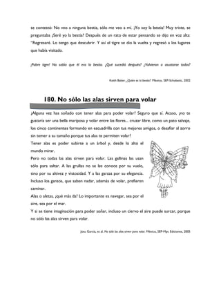 se contestó: No veo a ninguna bestia, sólo me veo a mí. ¡Yo soy la bestia! Muy triste, se
preguntaba ¿Seré yo la bestia? Después de un rato de estar pensando se dijo en voz alta:
“Regresaré. Lo tengo que descubrir. Y así el tigre se dio la vuelta y regresó a los lugares
que había visitado.


¡Pobre tigre! No sabía que él era la bestia. ¿Qué sucedió después? ¿Volvieron a asustarse todos?


                                                    Keith Baker, ¿Quién es la bestia?. México, SEP-Scholastic, 2002




       180. No sólo las alas sirven para volar

¿Alguna vez has soñado con tener alas para poder volar? Seguro que sí. Acaso, ¿no te
gustaría ser una bella mariposa y volar entre las flores... cruzar libre, como un pato salvaje,
los cinco continentes formando en escuadrilla con tus mejores amigos, o desafiar al zorro
sin temer a su tamaño porque tus alas te permiten volar?
Tener alas es poder subirse a un árbol y, desde lo alto el
mundo mirar.
Pero no todas las alas sirven para volar. Las gallinas las usan
sólo para saltar. A las grullas no se les conoce por su vuelo,
sino por su altivez y vistosidad. Y a las garzas por su elegancia.
Incluso los gansos, que saben nadar, además de volar, prefieren
caminar.
Alas o aletas, ¿qué más da? Lo importante es navegar, sea por el
aire, sea por el mar.
Y si se tiene imaginación para poder soñar, incluso un ciervo el aire puede surcar, porque
no sólo las alas sirven para volar.

                              Josu García, et al. No sólo las alas sirven para volar. México, SEP-Mpc Ediciones, 2005
 