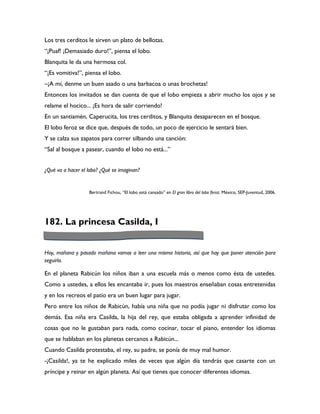 Los tres cerditos le sirven un plato de bellotas.
“¡Puaf! ¡Demasiado duro!”, piensa el lobo.
Blanquita le da una hermosa col.
“¡Es vomitiva!”, piensa el lobo.
–¡A mí, denme un buen asado o una barbacoa o unas brochetas!
Entonces los invitados se dan cuenta de que el lobo empieza a abrir mucho los ojos y se
relame el hocico... ¡Es hora de salir corriendo!
En un santiamén, Caperucita, los tres cerditos, y Blanquita desaparecen en el bosque.
El lobo feroz se dice que, después de todo, un poco de ejercicio le sentará bien.
Y se calza sus zapatos para correr silbando una canción:
“Sal al bosque a pasear, cuando el lobo no está...”


¿Qué va a hacer el lobo? ¿Qué se imaginan?


                   Bertrand Fichou, “El lobo está cansado” en El gran libro del lobo feroz. México, SEP-Juventud, 2006.




182. La princesa Casilda, I


Hoy, mañana y pasado mañana vamos a leer una misma historia, así que hay que poner atención para
seguirla.

En el planeta Rabicún los niños iban a una escuela más o menos como ésta de ustedes.
Como a ustedes, a ellos les encantaba ir, pues los maestros enseñaban cosas entretenidas
y en los recreos el patio era un buen lugar para jugar.
Pero entre los niños de Rabicún, había una niña que no podía jugar ni disfrutar como los
demás. Esa niña era Casilda, la hija del rey, que estaba obligada a aprender infinidad de
cosas que no le gustaban para nada, como cocinar, tocar el piano, entender los idiomas
que se hablaban en los planetas cercanos a Rabicún...
Cuando Casilda protestaba, el rey, su padre, se ponía de muy mal humor.
-¡Casilda!, ya te he explicado miles de veces que algún día tendrás que casarte con un
príncipe y reinar en algún planeta. Así que tienes que conocer diferentes idiomas.
 