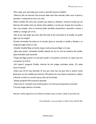 LEEMOS MEJOR DÍA A DÍA




-Pero, papá, ¿por qué tengo que cocinar y aprender buenos modales?
-¡Silencio! ¡No me discutas! Una princesa debe estar bien educada, saber tocar el piano y
aprender a comportarse como una reina.
¡Pobre Casilda! No tenía más remedio que callarse y obedecer, mientras miraba por los
balcones del castillo cómo los demás niños saltaban y corrían por el patio de la escuela, y
veía, muy enojada, cómo su hermano Julián estudiaba matemáticas y aprendía a montar a
caballo y a navegar por el río.
-¡No sé por qué tengo que estar aburrida todo el día; encerrada en el castillo, sin poder
jugar con mis amigos!
Cuando terminaban las clases en la escuela, Juana se acercaba al castillo y llamaba a su
amiga para jugar juntas un rato.
-¡Casilda! ¡Casilda! Baja corriendo, tengo mucha prisa para llegar a mi casa.
-¿Qué pasa, Juana? -contestaba Casilda, bajando de tres en tres las escaleras del castillo-
¡Qué escándalo estás haciendo!
-Tengo que llegar pronto a la casa para ayudar a mis padres a terminar un ropero que van
a presentar en la feria.
-¿Un ropero? -preguntó Casilda, mientras las dos amigas caminaban juntas- ¿Tú sabes
hacer armarios?
-¡Claro que sé! Es muy divertido. El mes que viene hay una gran feria y vendrá mucha
gente para ver los muebles que hacemos. Mis padres son muy buenos carpinteros, ¿sabes?,
y llevarán a la feria un armario que ya está casi terminado.
-¿Puedo ayudarlos? Me encantaría aprender.
-¡Claro que sí! -contestó muy contenta Juana- ¡Ya verás que la pasaremos muy bien!
Y las dos amigas salieron corriendo.


Muy bien, mañana seguiremos con la historia de Casilda, así que no vayan a olvidar lo que leímos hoy.



                                       Patricia Barbadillo, “La princesa Casilda” en Rabicún. México, SEP-SM, 2002.




                                            PRIMER GRADO
 