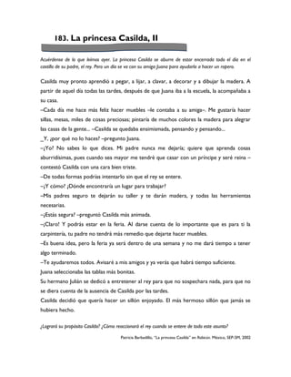 183. La princesa Casilda, II

Acuérdense de lo que leímos ayer. La princesa Casilda se aburre de estar encerrada todo el día en el
castillo de su padre, el rey. Pero un día se va con su amiga Juana para ayudarla a hacer un ropero.

Casilda muy pronto aprendió a pegar, a lijar, a clavar, a decorar y a dibujar la madera. A
partir de aquel día todas las tardes, después de que Juana iba a la escuela, la acompañaba a
su casa.
–Cada día me hace más feliz hacer muebles –le contaba a su amiga–. Me gustaría hacer
sillas, mesas, miles de cosas preciosas; pintaría de muchos colores la madera para alegrar
las casas de la gente... –Casilda se quedaba ensimismada, pensando y pensando...
_Y, ¿por qué no lo haces? –pregunto Juana.
–¿Yo? No sabes lo que dices. Mi padre nunca me dejaría; quiere que aprenda cosas
aburridísimas, pues cuando sea mayor me tendré que casar con un príncipe y seré reina –
contestó Casilda con una cara bien triste.
–De todas formas podrías intentarlo sin que el rey se entere.
–¿Y cómo? ¿Dónde encontraría un lugar para trabajar?
–Mis padres seguro te dejarán su taller y te darán madera, y todas las herramientas
necesarias.
–¿Estás segura? –preguntó Casilda más animada.
–¡Claro! Y podrás estar en la feria. Al darse cuenta de lo importante que es para ti la
carpintería, tu padre no tendrá más remedio que dejarte hacer muebles.
–Es buena idea, pero la feria ya será dentro de una semana y no me dará tiempo a tener
algo terminado.
–Te ayudaremos todos. Avisaré a mis amigos y ya verás que habrá tiempo suficiente.
Juana seleccionaba las tablas más bonitas.
Su hermano Julián se dedicó a entretener al rey para que no sospechara nada, para que no
se diera cuenta de la ausencia de Casilda por las tardes.
Casilda decidió que quería hacer un sillón enjoyado. El más hermoso sillón que jamás se
hubiera hecho.

¿Logrará su propósito Casilda? ¿Cómo reaccionará el rey cuando se entere de todo este asunto?

                                       Patricia Barbadillo, “La princesa Casilda” en Rabicún. México, SEP-SM, 2002
 