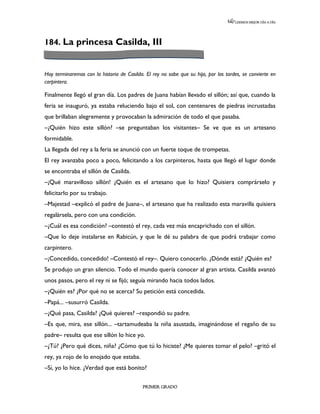 LEEMOS MEJOR DÍA A DÍA




184. La princesa Casilda, III


Hoy terminaremos con la historia de Casilda. El rey no sabe que su hija, por las tardes, se convierte en
carpintera.

Finalmente llegó el gran día. Los padres de Juana habían llevado el sillón; así que, cuando la
feria se inauguró, ya estaba reluciendo bajo el sol, con centenares de piedras incrustadas
que brillaban alegremente y provocaban la admiración de todo el que pasaba.
–¿Quién hizo este sillón? –se preguntaban los visitantes– Se ve que es un artesano
formidable.
La llegada del rey a la feria se anunció con un fuerte toque de trompetas.
El rey avanzaba poco a poco, felicitando a los carpinteros, hasta que llegó el lugar donde
se encontraba el sillón de Casilda.
–¡Qué maravilloso sillón! ¿Quién es el artesano que lo hizo? Quisiera comprárselo y
felicitarlo por su trabajo.
–Majestad –explicó el padre de Juana–, el artesano que ha realizado esta maravilla quisiera
regalársela, pero con una condición.
–¿Cuál es esa condición? –contestó el rey, cada vez más encaprichado con el sillón.
–Que lo deje instalarse en Rabicún, y que le dé su palabra de que podrá trabajar como
carpintero.
–¡Concedido, concedido! –Contestó el rey–. Quiero conocerlo. ¿Dónde está? ¿Quién es?
Se produjo un gran silencio. Todo el mundo quería conocer al gran artista. Casilda avanzó
unos pasos, pero el rey ni se fijó; seguía mirando hacia todos lados.
–¿Quién es? ¿Por qué no se acerca? Su petición está concedida.
–Papá... –susurró Casilda.
–¿Qué pasa, Casilda? ¿Qué quieres? –respondió su padre.
–Es que, mira, ese sillón... –tartamudeaba la niña asustada, imaginándose el regaño de su
padre– resulta que ese sillón lo hice yo.
–¿Tú? ¿Pero qué dices, niña? ¿Cómo que tú lo hiciste? ¿Me quieres tomar el pelo? –gritó el
rey, ya rojo de lo enojado que estaba.
–Sí, yo lo hice. ¿Verdad que está bonito?

                                            PRIMER GRADO
 