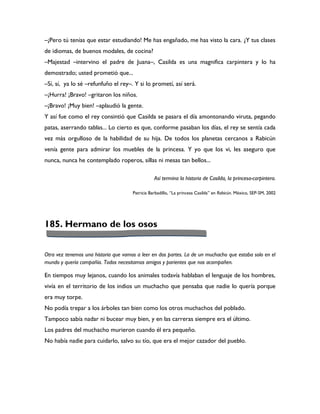 –¡Pero tú tenías que estar estudiando! Me has engañado, me has visto la cara. ¿Y tus clases
de idiomas, de buenos modales, de cocina?
–Majestad –intervino el padre de Juana–, Casilda es una magnifica carpintera y lo ha
demostrado; usted prometió que...
–Sí, sí, ya lo sé –refunfuño el rey–. Y si lo prometí, así será.
–¡Hurra! ¡Bravo! –gritaron los niños.
–¡Bravo! ¡Muy bien! –aplaudió la gente.
Y así fue como el rey consintió que Casilda se pasara el día amontonando viruta, pegando
patas, aserrando tablas... Lo cierto es que, conforme pasaban los días, el rey se sentía cada
vez más orgulloso de la habilidad de su hija. De todos los planetas cercanos a Rabicún
venía gente para admirar los muebles de la princesa. Y yo que los vi, les aseguro que
nunca, nunca he contemplado roperos, sillas ni mesas tan bellos...

                                                 Así termina la historia de Casilda, la princesa-carpintera.

                                      Patricia Barbadillo, “La princesa Casilda” en Rabicún. México, SEP-SM, 2002




185. Hermano de los osos


Otra vez tenemos una historia que vamos a leer en dos partes. La de un muchacho que estaba solo en el
mundo y quería compañía. Todos necesitamos amigos y parientes que nos acompañen.

En tiempos muy lejanos, cuando los animales todavía hablaban el lenguaje de los hombres,
vivía en el territorio de los indios un muchacho que pensaba que nadie lo quería porque
era muy torpe.
No podía trepar a los árboles tan bien como los otros muchachos del poblado.
Tampoco sabía nadar ni bucear muy bien, y en las carreras siempre era el último.
Los padres del muchacho murieron cuando él era pequeño.
No había nadie para cuidarlo, salvo su tío, que era el mejor cazador del pueblo.
 