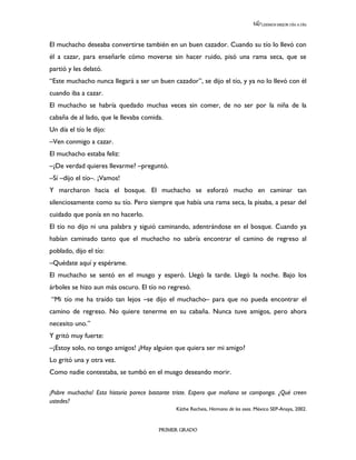 LEEMOS MEJOR DÍA A DÍA




El muchacho deseaba convertirse también en un buen cazador. Cuando su tío lo llevó con
él a cazar, para enseñarle cómo moverse sin hacer ruido, pisó una rama seca, que se
partió y les delató.
“Este muchacho nunca llegará a ser un buen cazador”, se dijo el tío, y ya no lo llevó con él
cuando iba a cazar.
El muchacho se habría quedado muchas veces sin comer, de no ser por la niña de la
cabaña de al lado, que le llevaba comida.
Un día el tío le dijo:
–Ven conmigo a cazar.
El muchacho estaba feliz:
–¿De verdad quieres llevarme? –preguntó.
–Sí –dijo el tío–. ¡Vamos!
Y marcharon hacia el bosque. El muchacho se esforzó mucho en caminar tan
silenciosamente como su tío. Pero siempre que había una rama seca, la pisaba, a pesar del
cuidado que ponía en no hacerlo.
El tío no dijo ni una palabra y siguió caminando, adentrándose en el bosque. Cuando ya
habían caminado tanto que el muchacho no sabría encontrar el camino de regreso al
poblado, dijo el tío:
–Quédate aquí y espérame.
El muchacho se sentó en el musgo y esperó. Llegó la tarde. Llegó la noche. Bajo los
árboles se hizo aun más oscuro. El tío no regresó.
“Mi tío me ha traído tan lejos –se dijo el muchacho– para que no pueda encontrar el
camino de regreso. No quiere tenerme en su cabaña. Nunca tuve amigos, pero ahora
necesito uno.”
Y gritó muy fuerte:
–¡Estoy solo, no tengo amigos! ¿Hay alguien que quiera ser mi amigo?
Lo gritó una y otra vez.
Como nadie contestaba, se tumbó en el musgo deseando morir.

¡Pobre muchacho! Esta historia parece bastante triste. Espero que mañana se componga. ¿Qué creen
ustedes?
                                               Käthe Recheis, Hermano de los osos. México SEP-Anaya, 2002.


                                        PRIMER GRADO
 