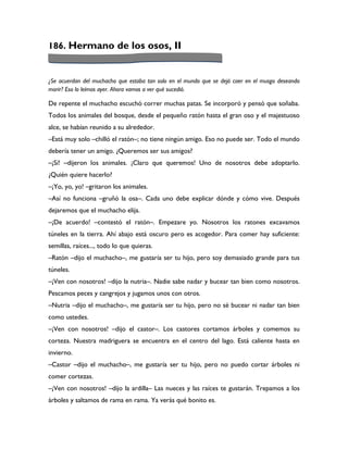 186. Hermano de los osos, II


¿Se acuerdan del muchacho que estaba tan solo en el mundo que se dejó caer en el musgo deseando
morir? Eso lo leímos ayer. Ahora vamos a ver qué sucedió.

De repente el muchacho escuchó correr muchas patas. Se incorporó y pensó que soñaba.
Todos los animales del bosque, desde el pequeño ratón hasta el gran oso y el majestuoso
alce, se habían reunido a su alrededor.
–Está muy solo –chilló el ratón–; no tiene ningún amigo. Eso no puede ser. Todo el mundo
debería tener un amigo. ¿Queremos ser sus amigos?
–¡Sí! –dijeron los animales. ¡Claro que queremos! Uno de nosotros debe adoptarlo.
¿Quién quiere hacerlo?
–¡Yo, yo, yo! –gritaron los animales.
–Así no funciona –gruñó la osa–. Cada uno debe explicar dónde y cómo vive. Después
dejaremos que el muchacho elija.
–¡De acuerdo! –contestó el ratón–. Empezare yo. Nosotros los ratones excavamos
túneles en la tierra. Ahí abajo está oscuro pero es acogedor. Para comer hay suficiente:
semillas, raíces..., todo lo que quieras.
–Ratón –dijo el muchacho–, me gustaría ser tu hijo, pero soy demasiado grande para tus
túneles.
–¡Ven con nosotros! –dijo la nutria–. Nadie sabe nadar y bucear tan bien como nosotros.
Pescamos peces y cangrejos y jugamos unos con otros.
–Nutria –dijo el muchacho–, me gustaría ser tu hijo, pero no sé bucear ni nadar tan bien
como ustedes.
–¡Ven con nosotros! –dijo el castor–. Los castores cortamos árboles y comemos su
corteza. Nuestra madriguera se encuentra en el centro del lago. Está caliente hasta en
invierno.
–Castor –dijo el muchacho–, me gustaría ser tu hijo, pero no puedo cortar árboles ni
comer cortezas.
–¡Ven con nosotros! –dijo la ardilla– Las nueces y las raíces te gustarán. Trepamos a los
árboles y saltamos de rama en rama. Ya verás qué bonito es.
 