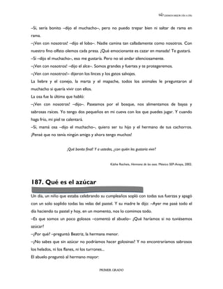 LEEMOS MEJOR DÍA A DÍA




–Sí, sería bonito –dijo el muchacho–, pero no puedo trepar bien ni saltar de rama en
rama.
–¡Ven con nosotros! –dijo el lobo–. Nadie camina tan calladamente como nosotros. Con
nuestro fino olfato olemos cada presa. ¡Qué emocionante es cazar en manada! Te gustará.
–Sí –dijo el muchacho–, eso me gustaría. Pero no sé andar silenciosamente.
–¡Ven con nosotros! –dijo el alce–. Somos grandes y fuertes y te protegeremos.
–¡Ven con nosotros!– dijeron los linces y los gatos salvajes.
La liebre y el conejo, la marta y el mapache, todos los animales le preguntaron al
muchacho si quería vivir con ellos.
La osa fue la última que habló:
–¡Ven con nosotros! –dijo–. Paseamos por el bosque, nos alimentamos de bayas y
sabrosas raíces. Yo tengo dos pequeños en mi cueva con los que puedes jugar. Y cuando
haga frío, mi piel te calentará.
–Sí, mamá osa –dijo el muchacho–, quiero ser tu hijo y el hermano de tus cachorros.
¡Pensé que no tenía ningún amigo y ahora tengo muchos!


                      ¡Qué bonito final! Y a ustedes, ¿con quién les gustaría vivir?


                                                    Käthe Recheis, Hermano de los osos. México SEP-Anaya, 2002.




187. Qué es el azúcar

Un día, un niño que estaba celebrando su cumpleaños sopló con todas sus fuerzas y apagó
con un solo soplido todas las velas del pastel. Y su madre le dijo: –Ayer me pasé todo el
día haciendo tu pastel y hoy, en un momento, nos lo comimos todo.
–Es que somos un poco golosos –comentó el abuelo– ¿Qué haríamos si no tuviésemos
azúcar?
–¿Por qué? –preguntó Beatriz, la hermana menor.
–¿No sabes que sin azúcar no podríamos hacer golosinas? Y no encontraríamos sabrosos
los helados, ni los flanes, ni los turrones...
El abuelo preguntó al hermano mayor:

                                            PRIMER GRADO
 